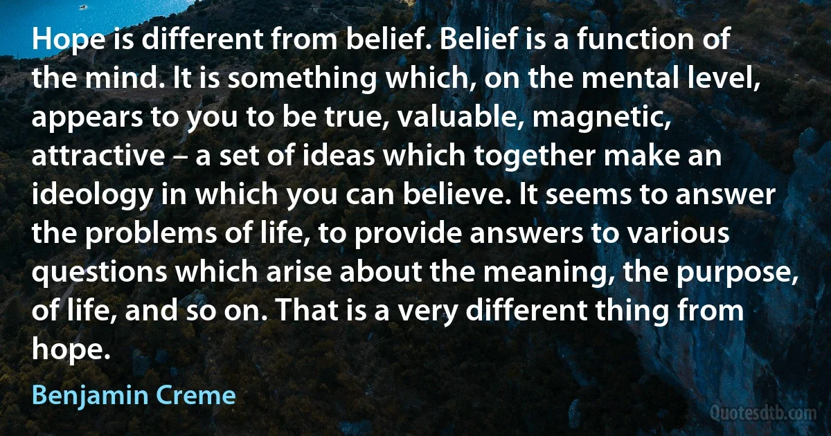 Hope is different from belief. Belief is a function of the mind. It is something which, on the mental level, appears to you to be true, valuable, magnetic, attractive – a set of ideas which together make an ideology in which you can believe. It seems to answer the problems of life, to provide answers to various questions which arise about the meaning, the purpose, of life, and so on. That is a very different thing from hope. (Benjamin Creme)