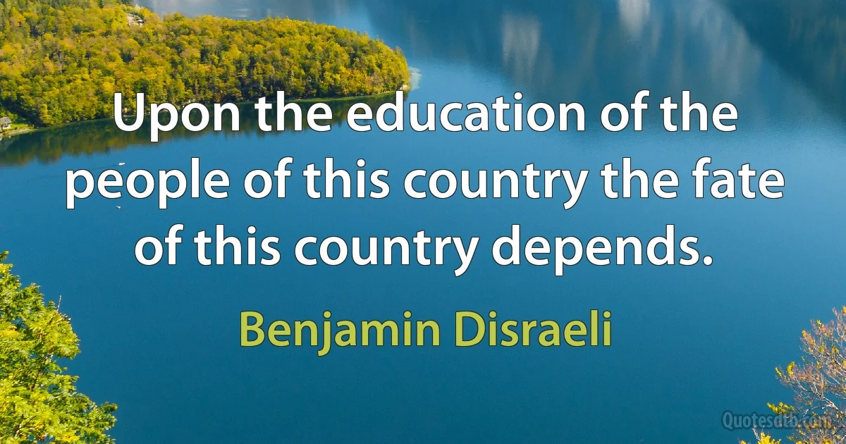 Upon the education of the people of this country the fate of this country depends. (Benjamin Disraeli)