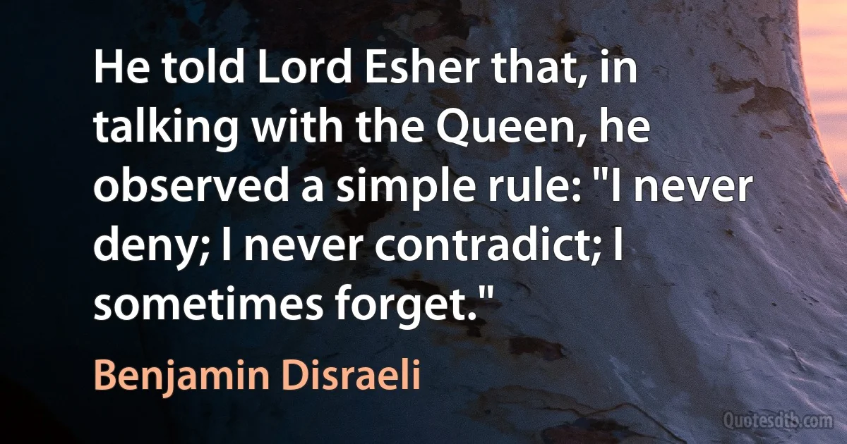 He told Lord Esher that, in talking with the Queen, he observed a simple rule: "I never deny; I never contradict; I sometimes forget." (Benjamin Disraeli)