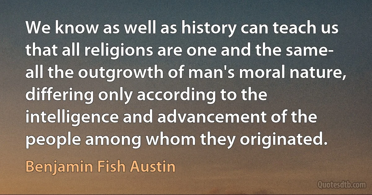 We know as well as history can teach us that all religions are one and the same- all the outgrowth of man's moral nature, differing only according to the intelligence and advancement of the people among whom they originated. (Benjamin Fish Austin)