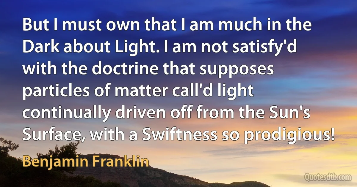 But I must own that I am much in the Dark about Light. I am not satisfy'd with the doctrine that supposes particles of matter call'd light continually driven off from the Sun's Surface, with a Swiftness so prodigious! (Benjamin Franklin)