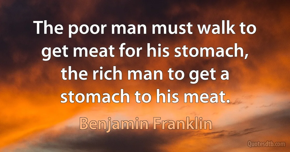 The poor man must walk to get meat for his stomach, the rich man to get a stomach to his meat. (Benjamin Franklin)