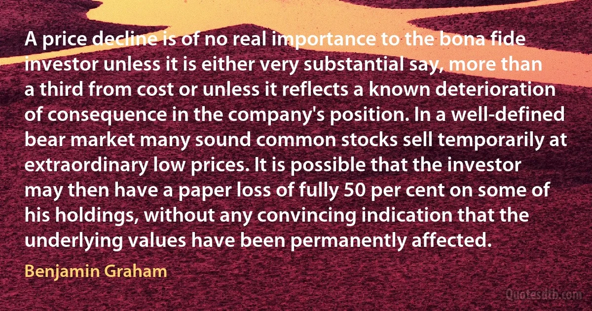 A price decline is of no real importance to the bona fide investor unless it is either very substantial say, more than a third from cost or unless it reflects a known deterioration of consequence in the company's position. In a well-defined bear market many sound common stocks sell temporarily at extraordinary low prices. It is possible that the investor may then have a paper loss of fully 50 per cent on some of his holdings, without any convincing indication that the underlying values have been permanently affected. (Benjamin Graham)