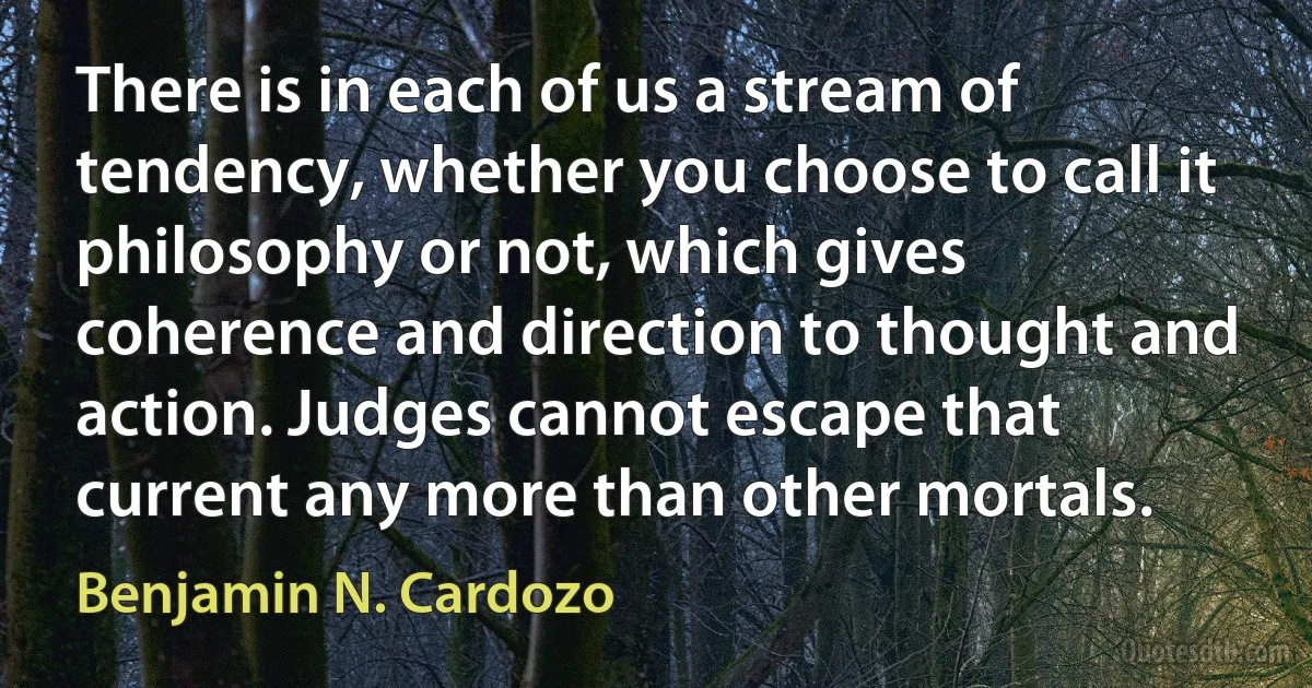 There is in each of us a stream of tendency, whether you choose to call it philosophy or not, which gives coherence and direction to thought and action. Judges cannot escape that current any more than other mortals. (Benjamin N. Cardozo)