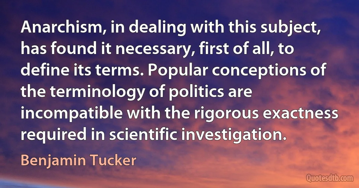 Anarchism, in dealing with this subject, has found it necessary, first of all, to define its terms. Popular conceptions of the terminology of politics are incompatible with the rigorous exactness required in scientific investigation. (Benjamin Tucker)