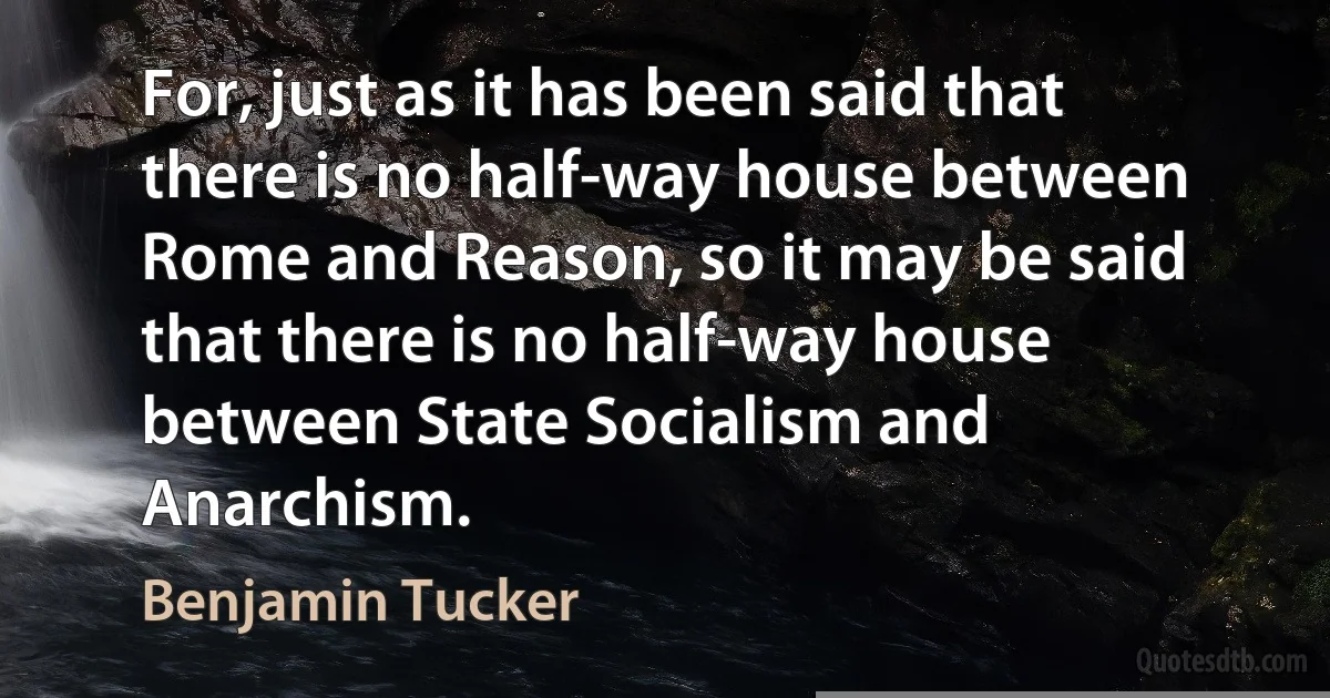 For, just as it has been said that there is no half-way house between Rome and Reason, so it may be said that there is no half-way house between State Socialism and Anarchism. (Benjamin Tucker)