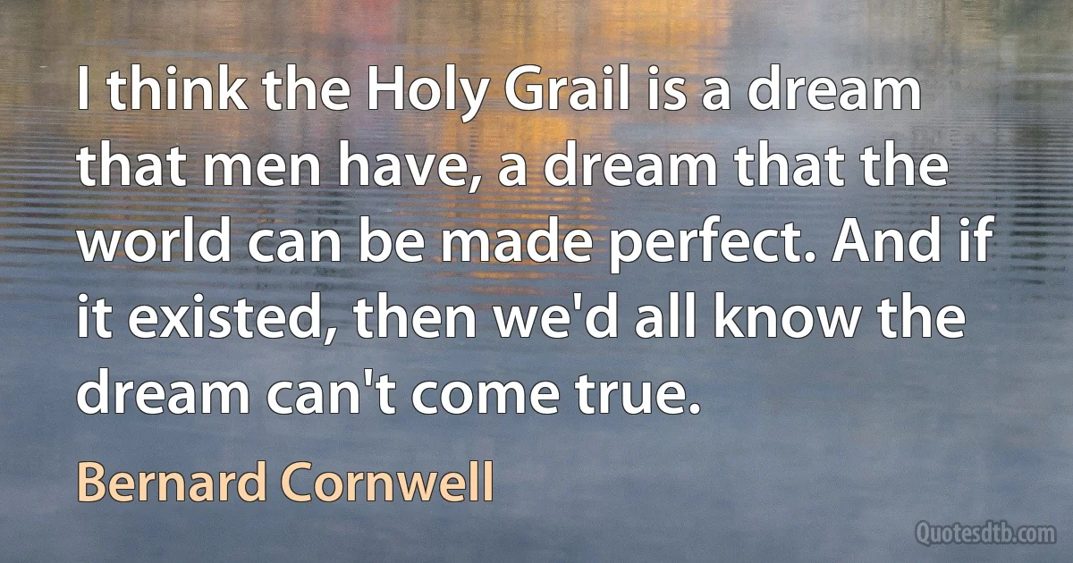 I think the Holy Grail is a dream that men have, a dream that the world can be made perfect. And if it existed, then we'd all know the dream can't come true. (Bernard Cornwell)