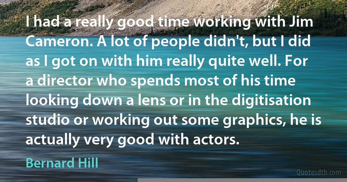 I had a really good time working with Jim Cameron. A lot of people didn't, but I did as I got on with him really quite well. For a director who spends most of his time looking down a lens or in the digitisation studio or working out some graphics, he is actually very good with actors. (Bernard Hill)