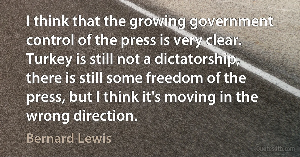 I think that the growing government control of the press is very clear. Turkey is still not a dictatorship, there is still some freedom of the press, but I think it's moving in the wrong direction. (Bernard Lewis)