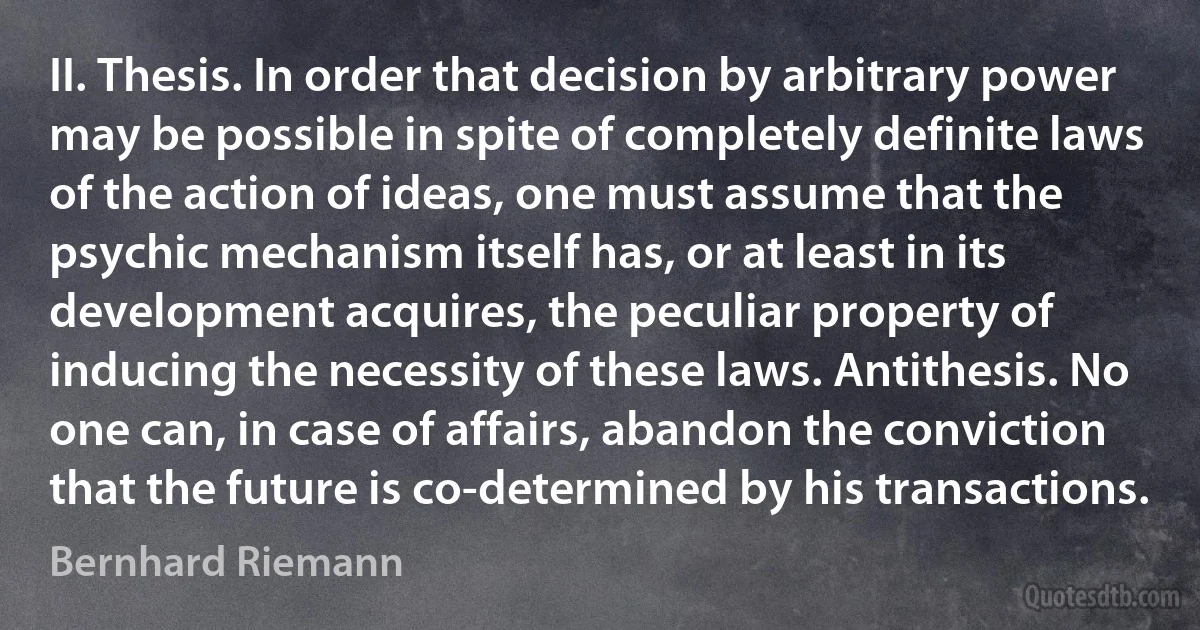 II. Thesis. In order that decision by arbitrary power may be possible in spite of completely definite laws of the action of ideas, one must assume that the psychic mechanism itself has, or at least in its development acquires, the peculiar property of inducing the necessity of these laws. Antithesis. No one can, in case of affairs, abandon the conviction that the future is co-determined by his transactions. (Bernhard Riemann)