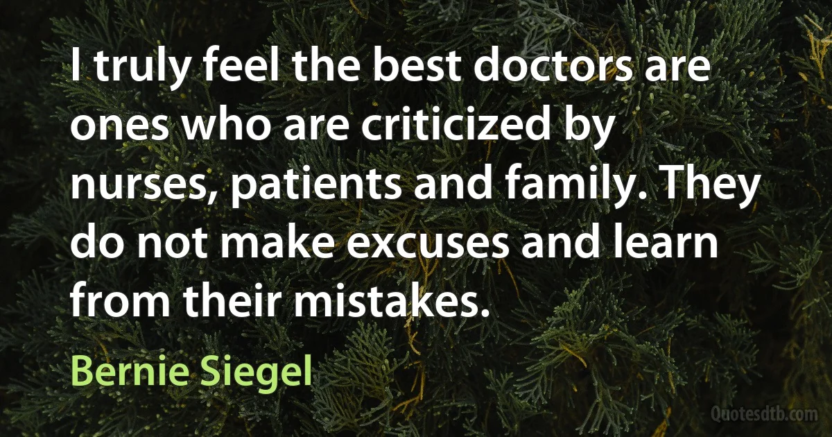 I truly feel the best doctors are ones who are criticized by nurses, patients and family. They do not make excuses and learn from their mistakes. (Bernie Siegel)