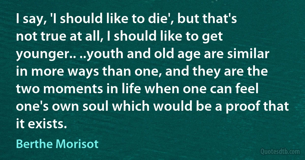 I say, 'I should like to die', but that's not true at all, I should like to get younger.. ..youth and old age are similar in more ways than one, and they are the two moments in life when one can feel one's own soul which would be a proof that it exists. (Berthe Morisot)