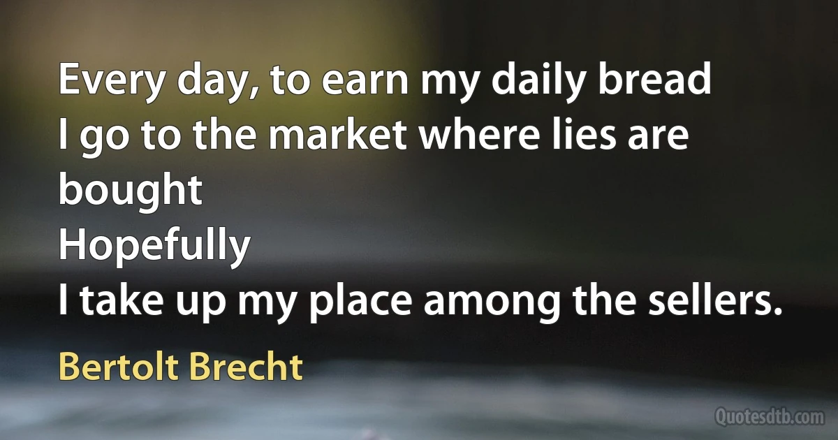 Every day, to earn my daily bread
I go to the market where lies are bought
Hopefully
I take up my place among the sellers. (Bertolt Brecht)