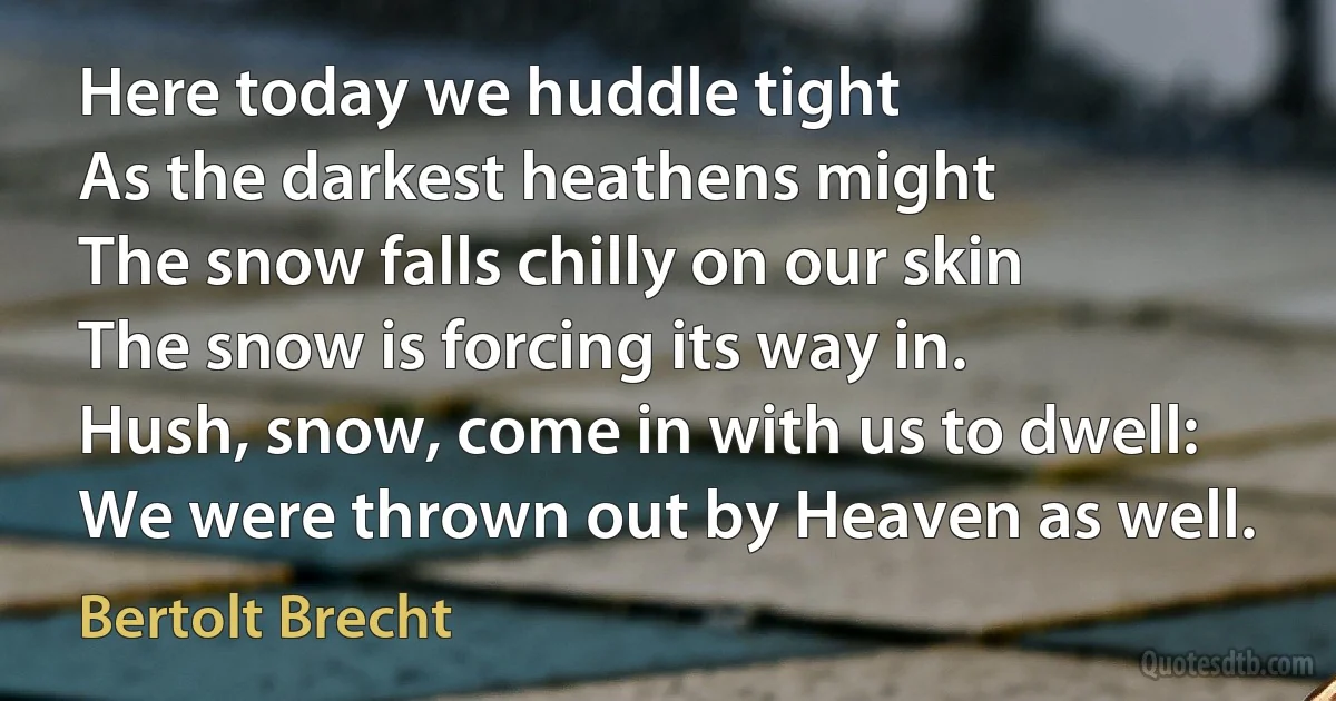 Here today we huddle tight
As the darkest heathens might
The snow falls chilly on our skin
The snow is forcing its way in.
Hush, snow, come in with us to dwell:
We were thrown out by Heaven as well. (Bertolt Brecht)