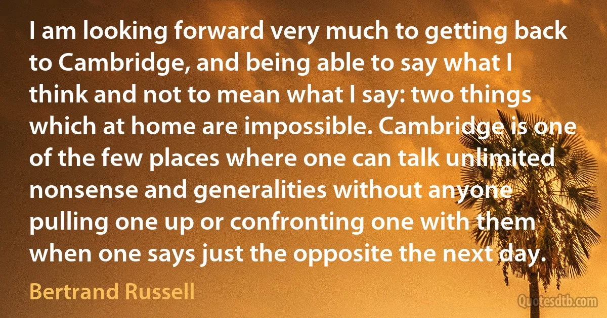 I am looking forward very much to getting back to Cambridge, and being able to say what I think and not to mean what I say: two things which at home are impossible. Cambridge is one of the few places where one can talk unlimited nonsense and generalities without anyone pulling one up or confronting one with them when one says just the opposite the next day. (Bertrand Russell)