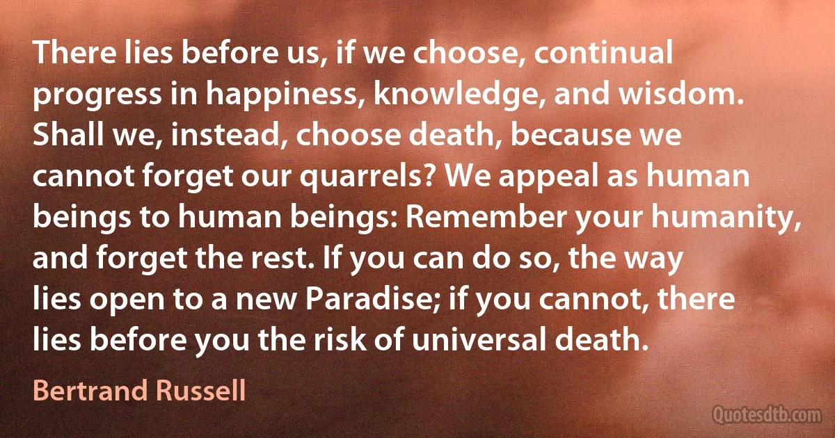 There lies before us, if we choose, continual progress in happiness, knowledge, and wisdom. Shall we, instead, choose death, because we cannot forget our quarrels? We appeal as human beings to human beings: Remember your humanity, and forget the rest. If you can do so, the way lies open to a new Paradise; if you cannot, there lies before you the risk of universal death. (Bertrand Russell)