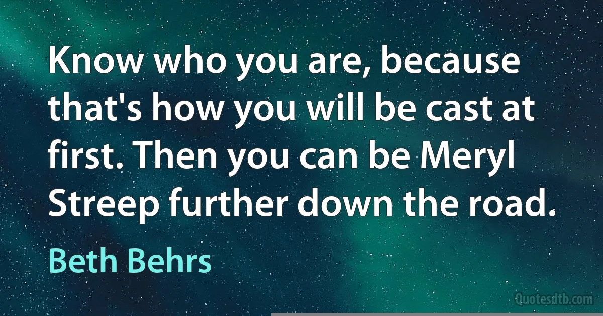 Know who you are, because that's how you will be cast at first. Then you can be Meryl Streep further down the road. (Beth Behrs)