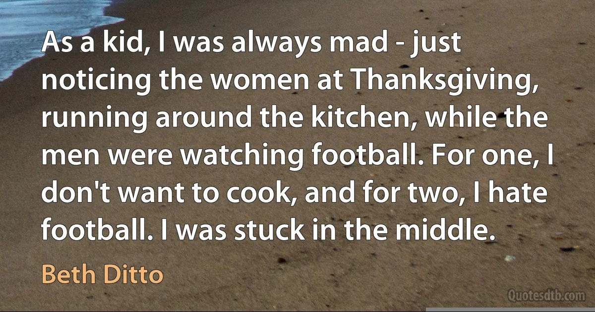 As a kid, I was always mad - just noticing the women at Thanksgiving, running around the kitchen, while the men were watching football. For one, I don't want to cook, and for two, I hate football. I was stuck in the middle. (Beth Ditto)