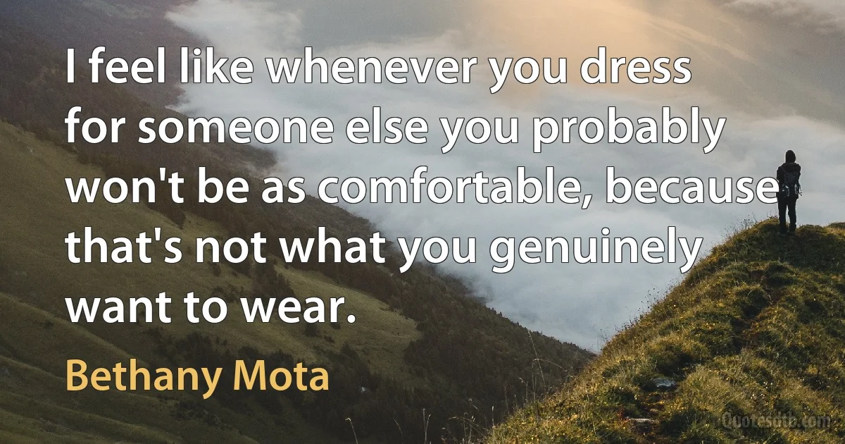 I feel like whenever you dress for someone else you probably won't be as comfortable, because that's not what you genuinely want to wear. (Bethany Mota)