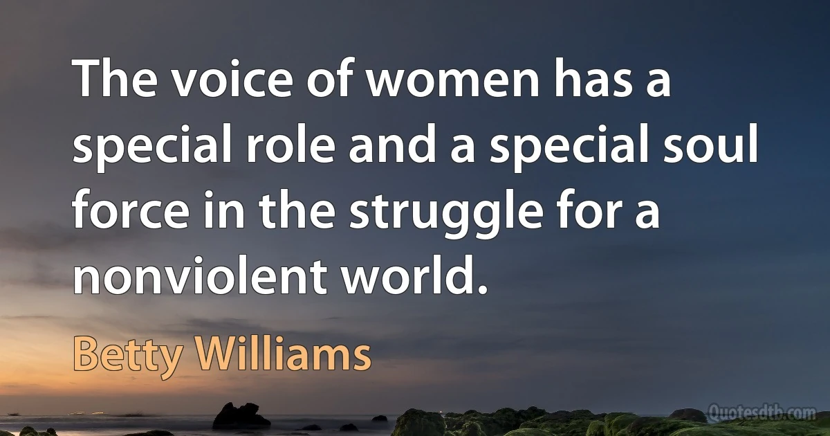 The voice of women has a special role and a special soul force in the struggle for a nonviolent world. (Betty Williams)