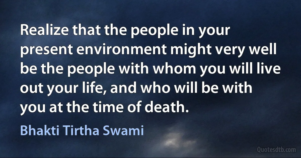 Realize that the people in your present environment might very well be the people with whom you will live out your life, and who will be with you at the time of death. (Bhakti Tirtha Swami)