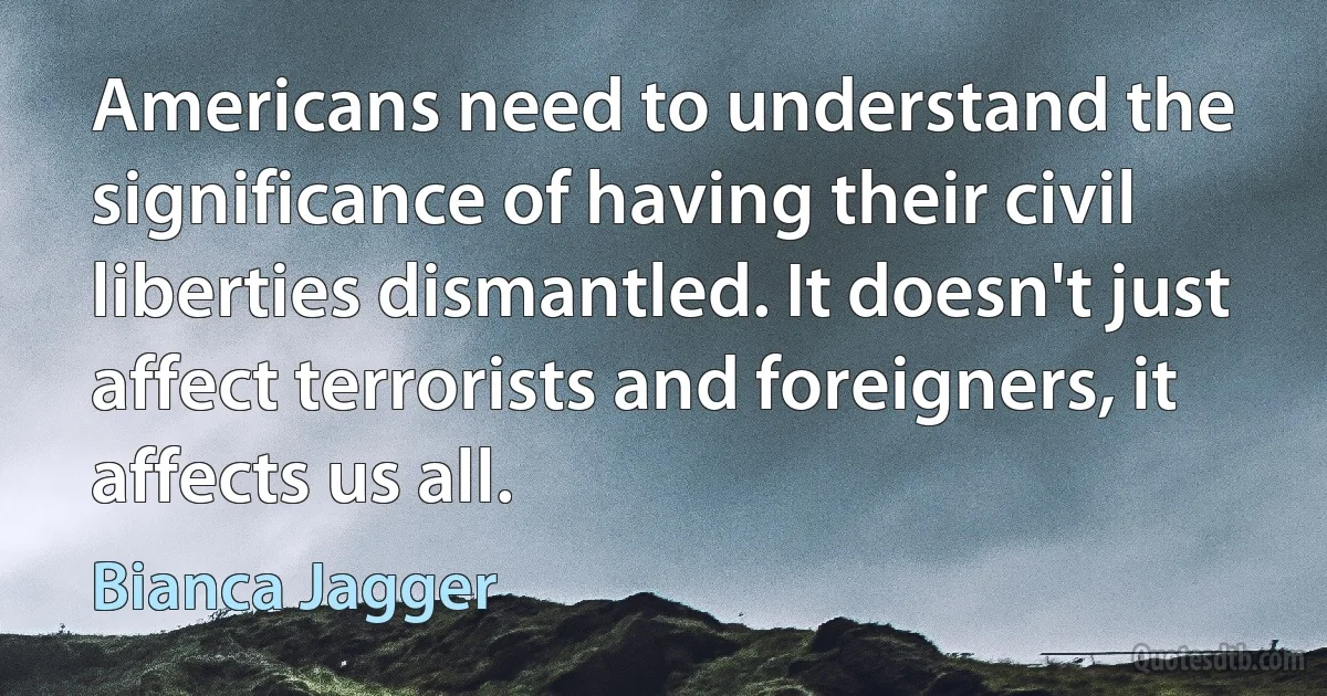 Americans need to understand the significance of having their civil liberties dismantled. It doesn't just affect terrorists and foreigners, it affects us all. (Bianca Jagger)