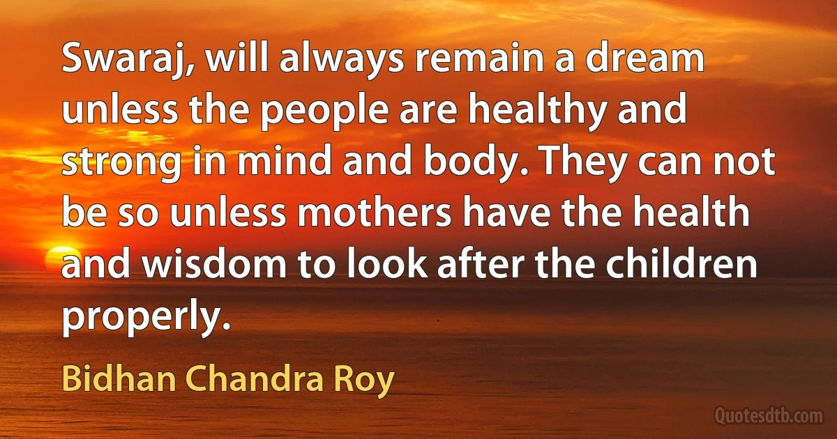 Swaraj, will always remain a dream unless the people are healthy and strong in mind and body. They can not be so unless mothers have the health and wisdom to look after the children properly. (Bidhan Chandra Roy)