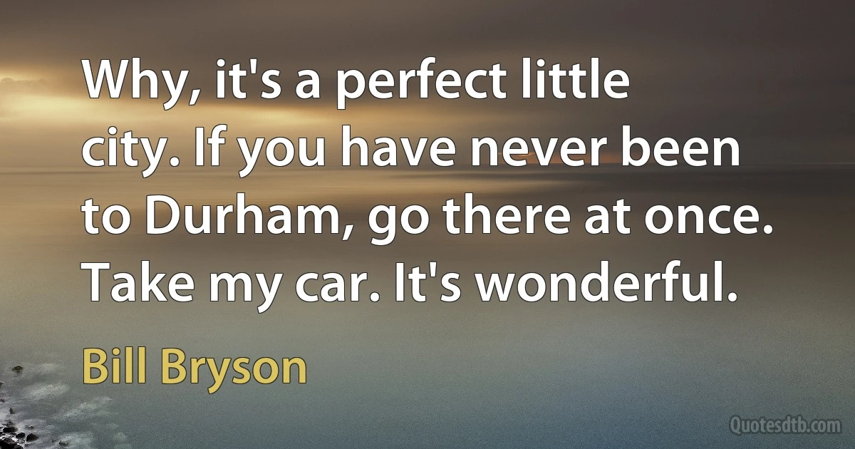 Why, it's a perfect little city. If you have never been to Durham, go there at once. Take my car. It's wonderful. (Bill Bryson)