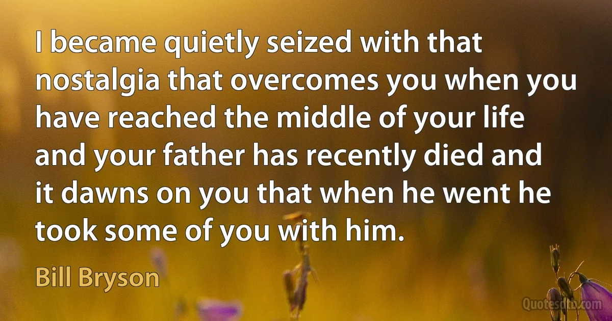 I became quietly seized with that nostalgia that overcomes you when you have reached the middle of your life and your father has recently died and it dawns on you that when he went he took some of you with him. (Bill Bryson)