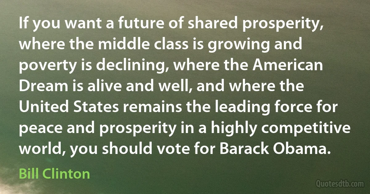 If you want a future of shared prosperity, where the middle class is growing and poverty is declining, where the American Dream is alive and well, and where the United States remains the leading force for peace and prosperity in a highly competitive world, you should vote for Barack Obama. (Bill Clinton)