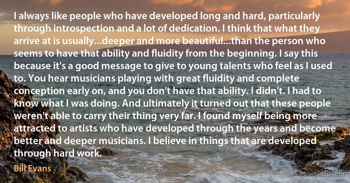 I always like people who have developed long and hard, particularly through introspection and a lot of dedication. I think that what they arrive at is usually...deeper and more beautiful...than the person who seems to have that ability and fluidity from the beginning. I say this because it's a good message to give to young talents who feel as I used to. You hear musicians playing with great fluidity and complete conception early on, and you don't have that ability. I didn't. I had to know what I was doing. And ultimately it turned out that these people weren't able to carry their thing very far. I found myself being more attracted to artists who have developed through the years and become better and deeper musicians. I believe in things that are developed through hard work. (Bill Evans)