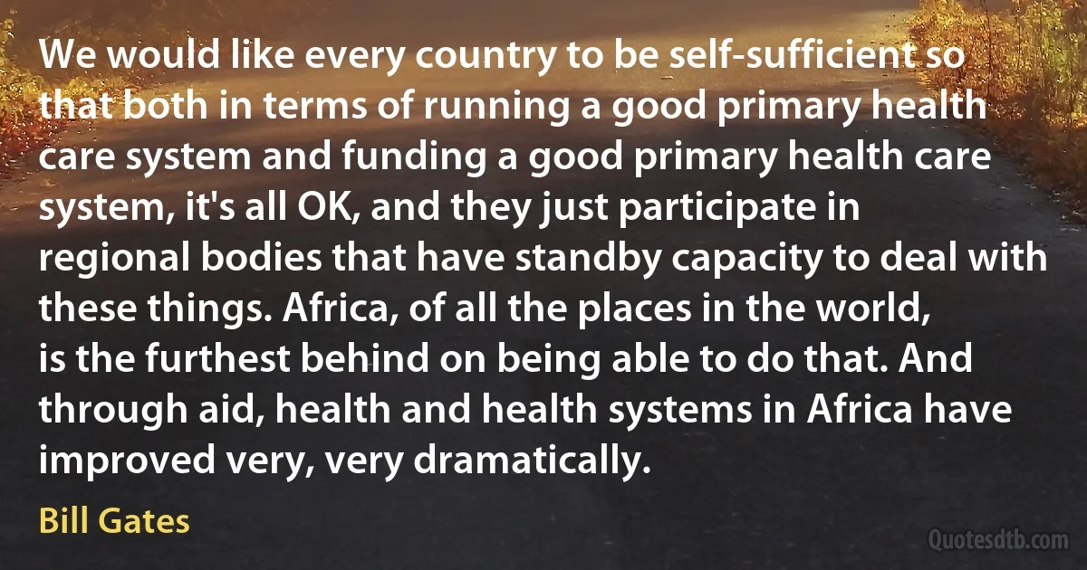 We would like every country to be self-sufficient so that both in terms of running a good primary health care system and funding a good primary health care system, it's all OK, and they just participate in regional bodies that have standby capacity to deal with these things. Africa, of all the places in the world, is the furthest behind on being able to do that. And through aid, health and health systems in Africa have improved very, very dramatically. (Bill Gates)