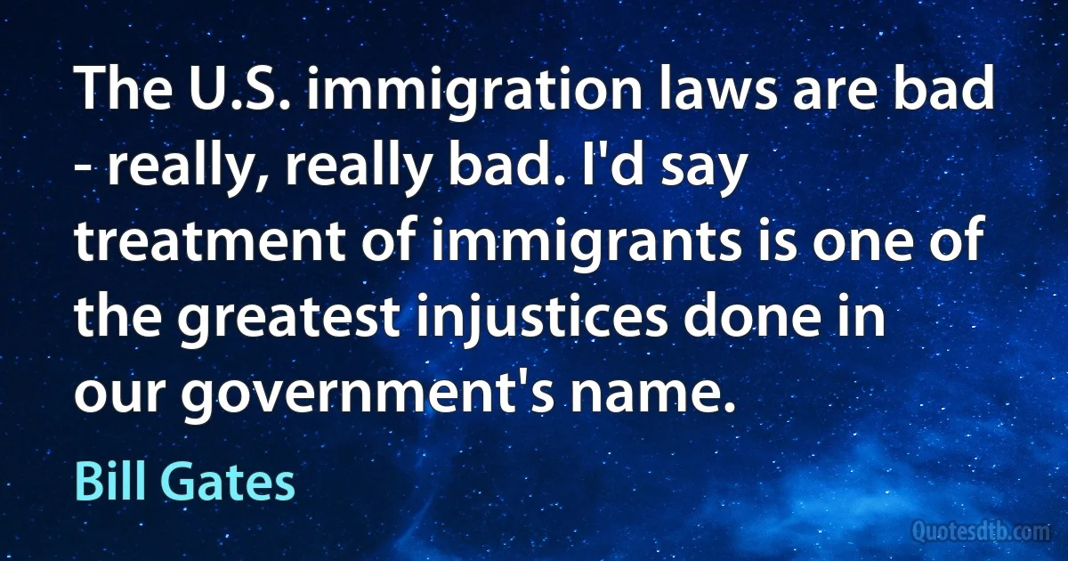 The U.S. immigration laws are bad - really, really bad. I'd say treatment of immigrants is one of the greatest injustices done in our government's name. (Bill Gates)