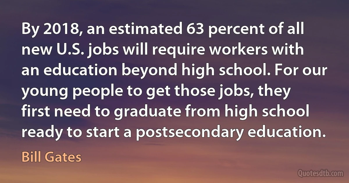 By 2018, an estimated 63 percent of all new U.S. jobs will require workers with an education beyond high school. For our young people to get those jobs, they first need to graduate from high school ready to start a postsecondary education. (Bill Gates)