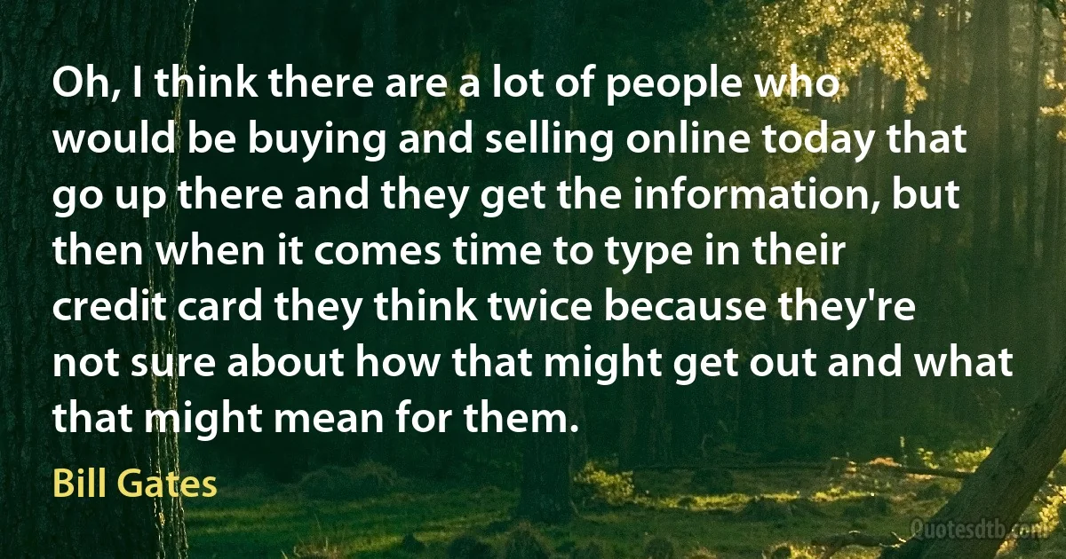 Oh, I think there are a lot of people who would be buying and selling online today that go up there and they get the information, but then when it comes time to type in their credit card they think twice because they're not sure about how that might get out and what that might mean for them. (Bill Gates)