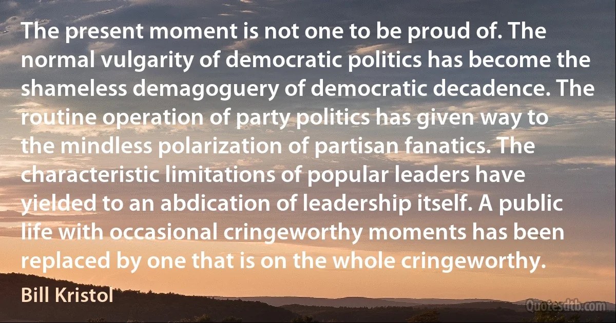 The present moment is not one to be proud of. The normal vulgarity of democratic politics has become the shameless demagoguery of democratic decadence. The routine operation of party politics has given way to the mindless polarization of partisan fanatics. The characteristic limitations of popular leaders have yielded to an abdication of leadership itself. A public life with occasional cringeworthy moments has been replaced by one that is on the whole cringeworthy. (Bill Kristol)