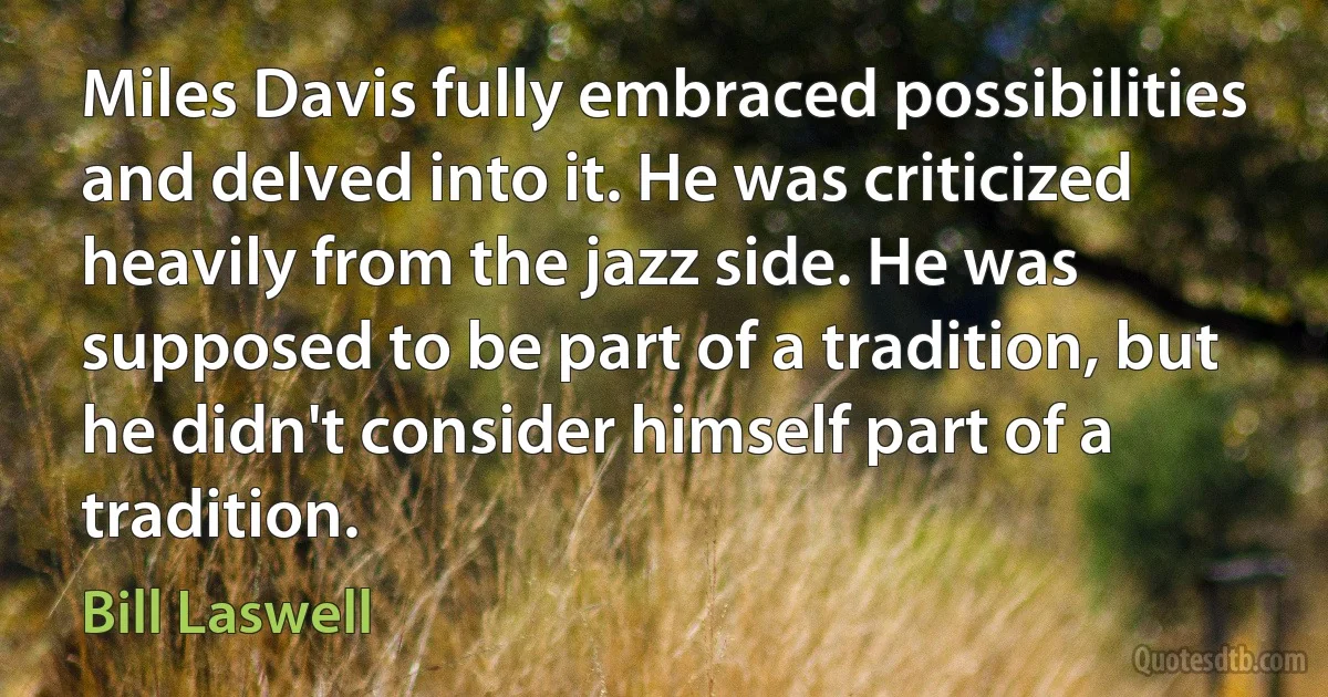 Miles Davis fully embraced possibilities and delved into it. He was criticized heavily from the jazz side. He was supposed to be part of a tradition, but he didn't consider himself part of a tradition. (Bill Laswell)