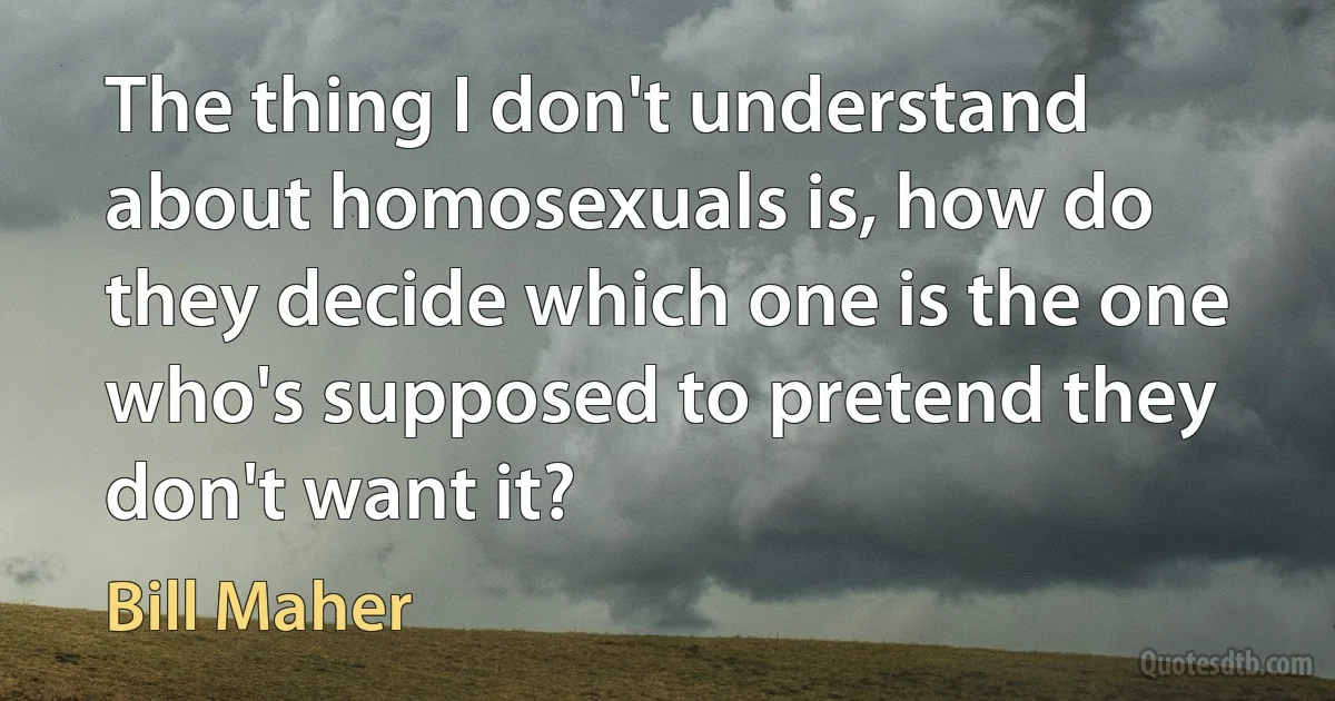 The thing I don't understand about homosexuals is, how do they decide which one is the one who's supposed to pretend they don't want it? (Bill Maher)