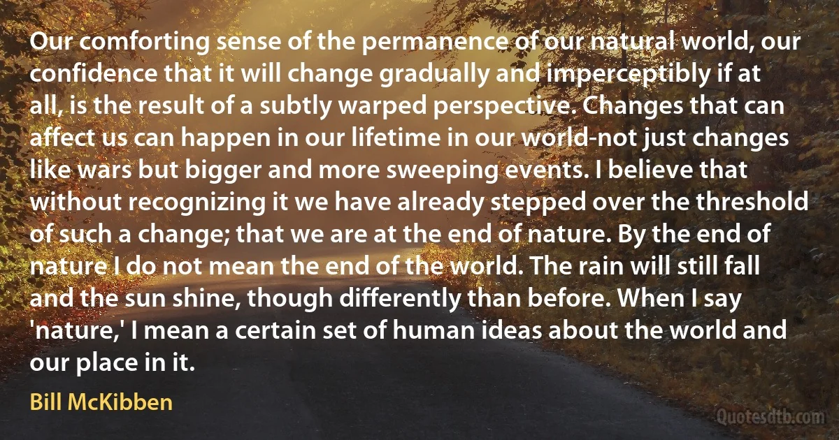 Our comforting sense of the permanence of our natural world, our confidence that it will change gradually and imperceptibly if at all, is the result of a subtly warped perspective. Changes that can affect us can happen in our lifetime in our world-not just changes like wars but bigger and more sweeping events. I believe that without recognizing it we have already stepped over the threshold of such a change; that we are at the end of nature. By the end of nature I do not mean the end of the world. The rain will still fall and the sun shine, though differently than before. When I say 'nature,' I mean a certain set of human ideas about the world and our place in it. (Bill McKibben)