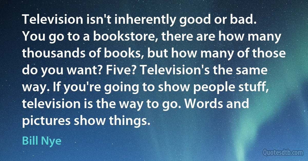 Television isn't inherently good or bad. You go to a bookstore, there are how many thousands of books, but how many of those do you want? Five? Television's the same way. If you're going to show people stuff, television is the way to go. Words and pictures show things. (Bill Nye)