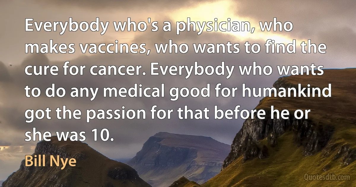 Everybody who's a physician, who makes vaccines, who wants to find the cure for cancer. Everybody who wants to do any medical good for humankind got the passion for that before he or she was 10. (Bill Nye)