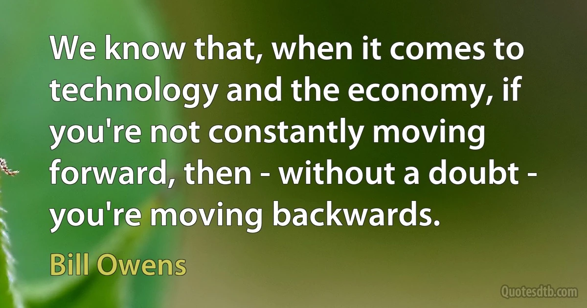 We know that, when it comes to technology and the economy, if you're not constantly moving forward, then - without a doubt - you're moving backwards. (Bill Owens)