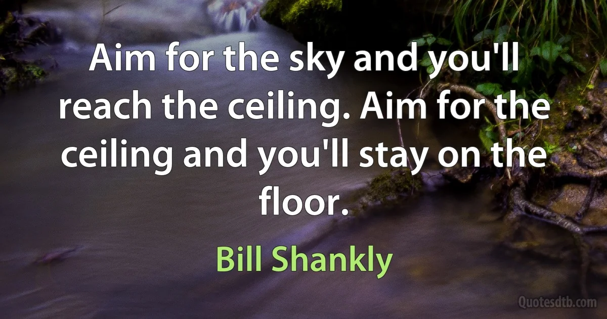 Aim for the sky and you'll reach the ceiling. Aim for the ceiling and you'll stay on the floor. (Bill Shankly)