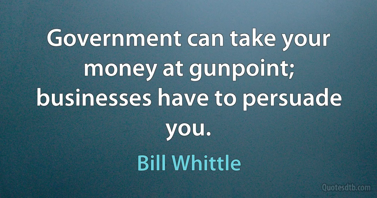 Government can take your money at gunpoint; businesses have to persuade you. (Bill Whittle)