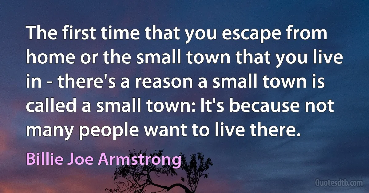 The first time that you escape from home or the small town that you live in - there's a reason a small town is called a small town: It's because not many people want to live there. (Billie Joe Armstrong)