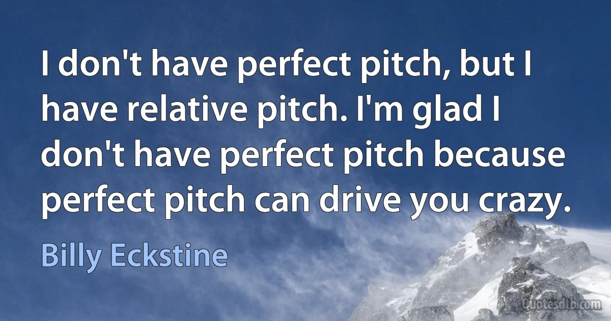 I don't have perfect pitch, but I have relative pitch. I'm glad I don't have perfect pitch because perfect pitch can drive you crazy. (Billy Eckstine)