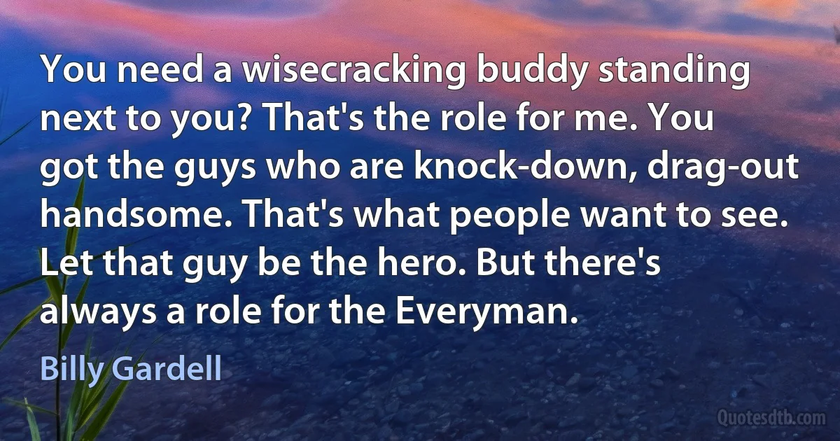 You need a wisecracking buddy standing next to you? That's the role for me. You got the guys who are knock-down, drag-out handsome. That's what people want to see. Let that guy be the hero. But there's always a role for the Everyman. (Billy Gardell)