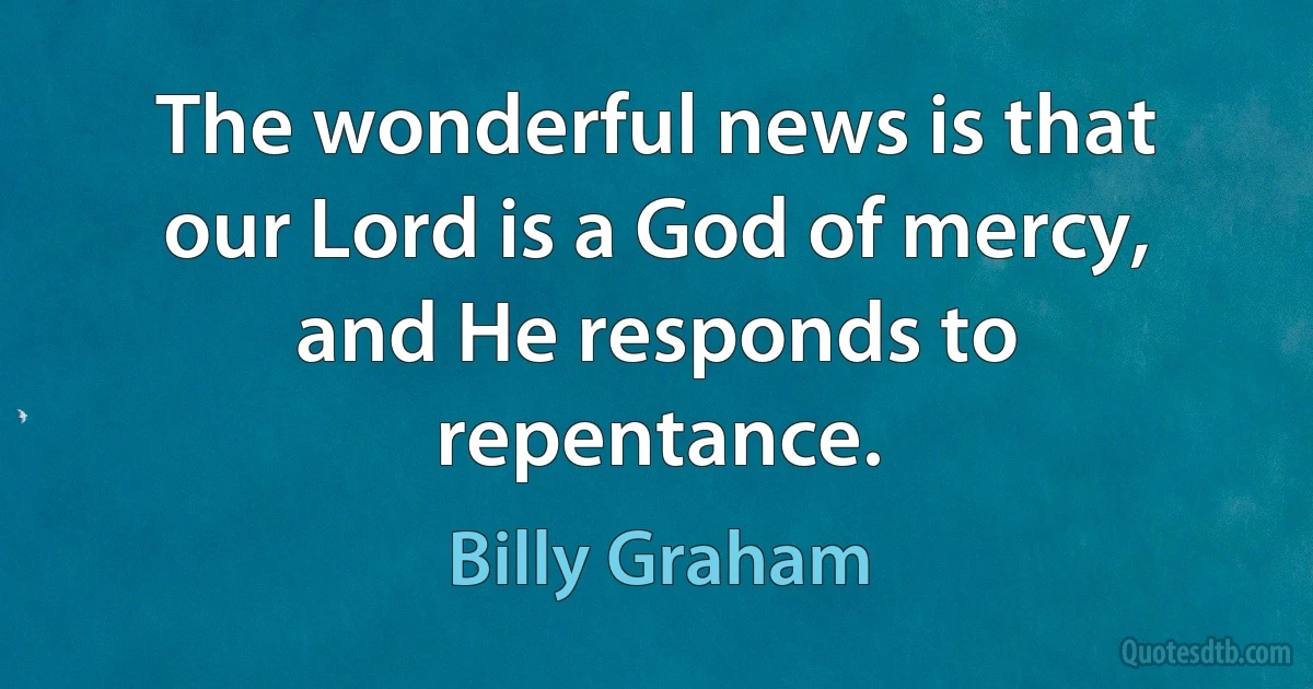 The wonderful news is that our Lord is a God of mercy, and He responds to repentance. (Billy Graham)