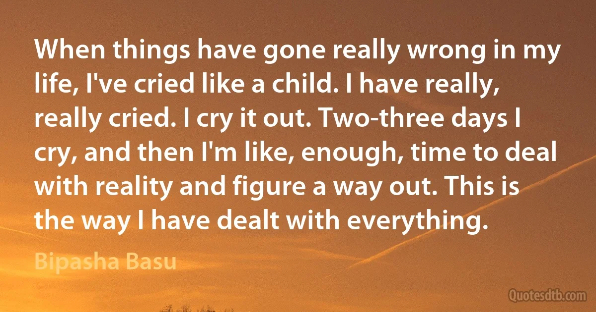 When things have gone really wrong in my life, I've cried like a child. I have really, really cried. I cry it out. Two-three days I cry, and then I'm like, enough, time to deal with reality and figure a way out. This is the way I have dealt with everything. (Bipasha Basu)