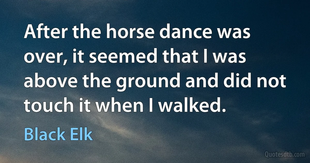 After the horse dance was over, it seemed that I was above the ground and did not touch it when I walked. (Black Elk)